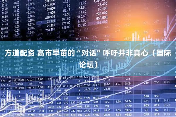 方道配资 高市早苗的“对话”呼吁并非真心（国际论坛）