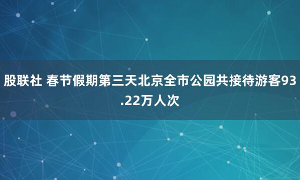 股联社 春节假期第三天北京全市公园共接待游客93.22万人次