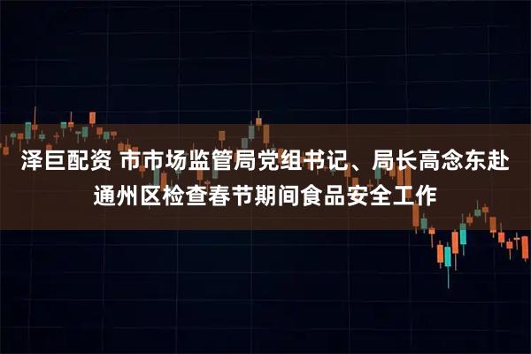 泽巨配资 市市场监管局党组书记、局长高念东赴通州区检查春节期间食品安全工作
