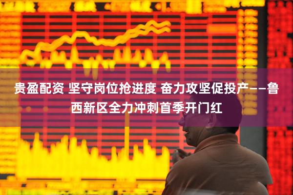 贵盈配资 坚守岗位抢进度 奋力攻坚促投产——鲁西新区全力冲刺首季开门红